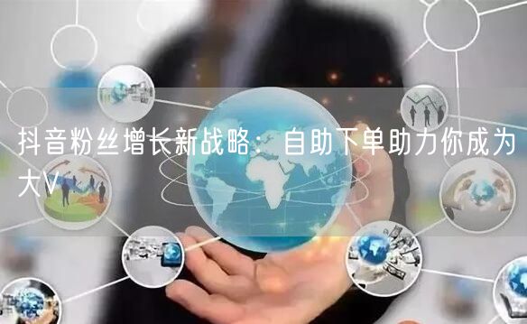 抖音粉丝增长新战略：自助下单助力你成为大V