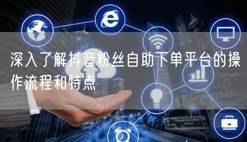 深入了解抖音粉丝自助下单平台的操作流程和特点