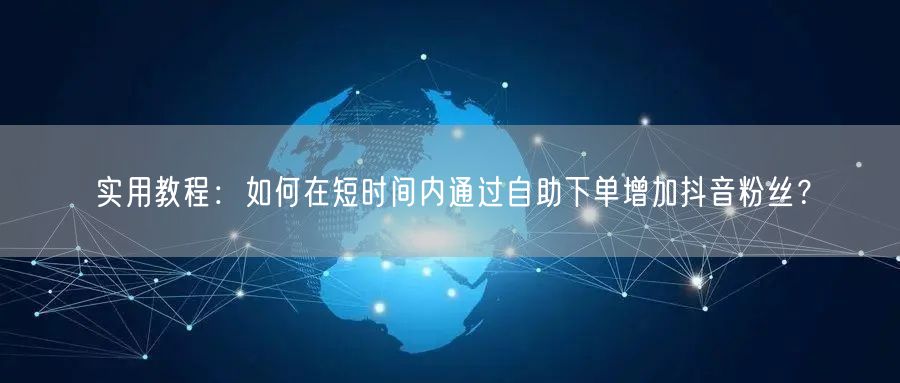 实用教程：如何在短时间内通过自助下单增加抖音粉丝？