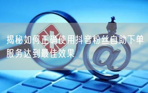 揭秘如何正确使用抖音粉丝自助下单服务达到最佳效果