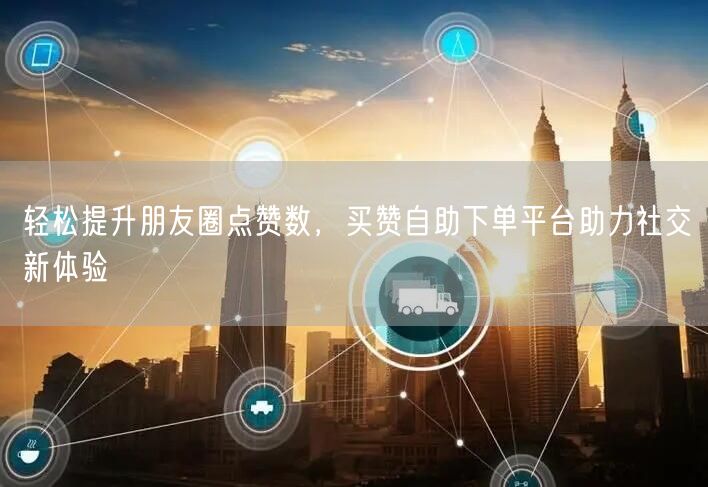 轻松提升朋友圈点赞数，买赞自助下单平台助力社交新体验